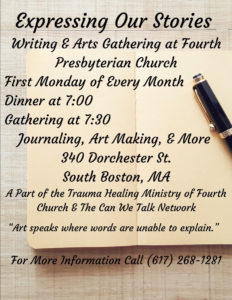 Expressing Our Stories: Writing and arts gathering at Fourth Presbyterian Church, first Monday of every month, dinner at 7:00, gathering at 7:30. Journaling, art making, and more. 340 Dorchester St. South Boston, MA. A part of the Trauma Healing Ministry of Fourth Church and the Can We Talk Network. "Art speaks where words are unable to explain." For more information call (617) 268-1281