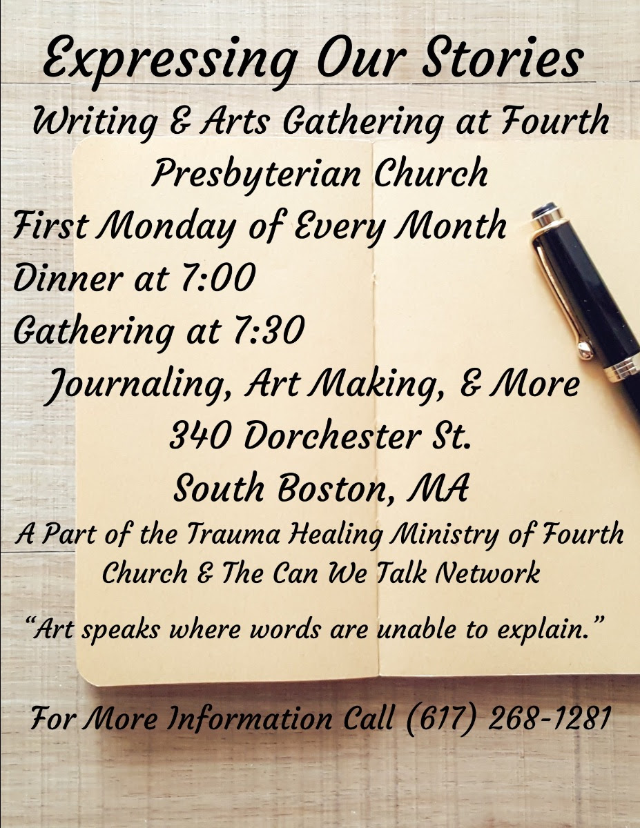 Expressing Our Stories: Writing and arts gathering at Fourth Presbyterian Church, first Monday of every month, dinner at 7:00, gathering at 7:30. Journaling, art making, and more. 340 Dorchester St. South Boston, MA. A part of the Trauma Healing Ministry of Fourth Church and the Can We Talk Network. "Art speaks where words are unable to explain." For more information call (617) 268-1281